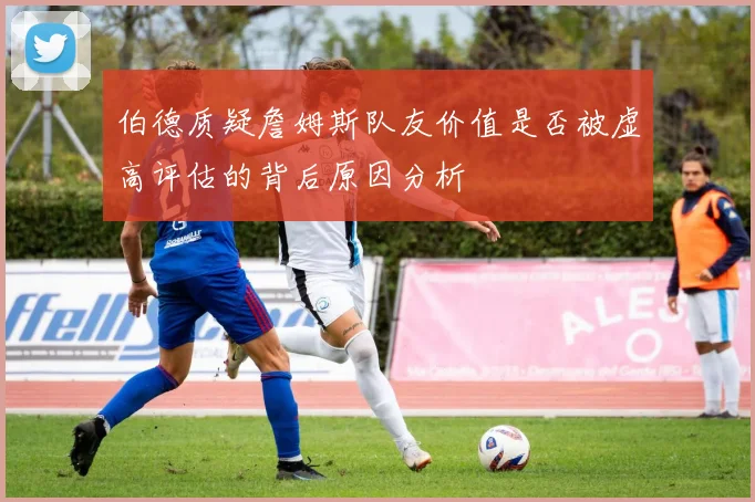伯德质疑詹姆斯队友价值是否被虚高评估的背后原因分析