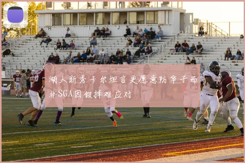 湖人新秀卡尔坦言更愿意防华子而非SGA因假摔难应对
