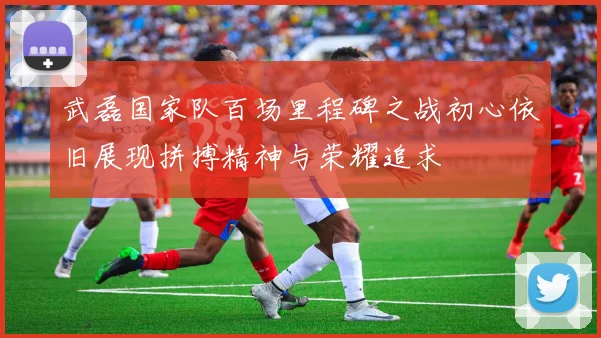 武磊国家队百场里程碑之战初心依旧展现拼搏精神与荣耀追求
