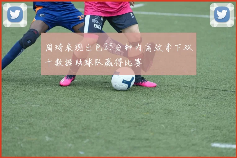 周琦表现出色25分钟内高效拿下双十数据助球队赢得比赛