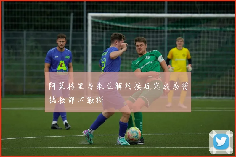 阿莱格里与米兰解约接近完成或将执教那不勒斯