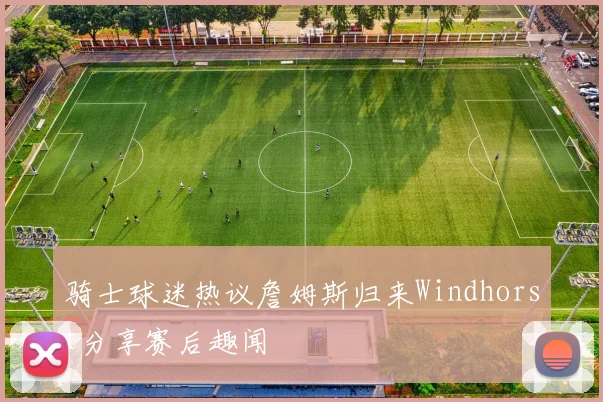 骑士球迷热议詹姆斯归来Windhorst分享赛后趣闻