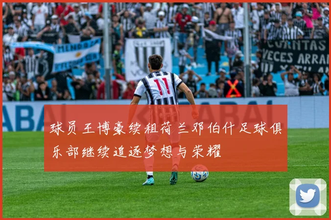 球员王博豪续租荷兰邓伯什足球俱乐部继续追逐梦想与荣耀