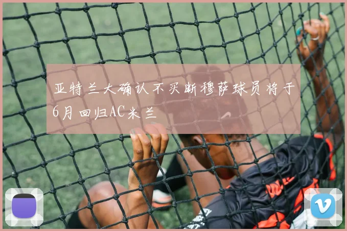 亚特兰大确认不买断穆萨球员将于6月回归AC米兰