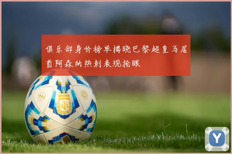 俱乐部身价榜单揭晓巴黎超皇马居首阿森纳热刺表现抢眼