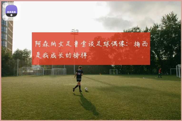 阿森纳女足鲁索谈足球偶像：梅西是我成长的榜样