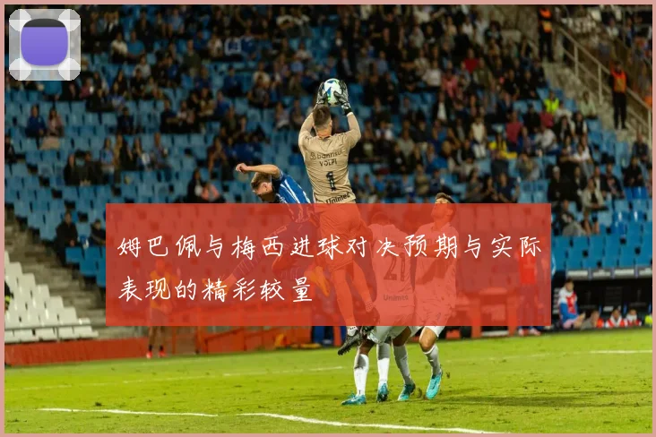 姆巴佩与梅西进球对决预期与实际表现的精彩较量