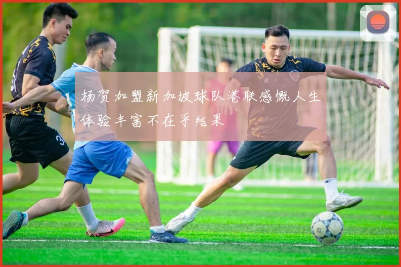 杨贺加盟新加坡球队港联感慨人生体验丰富不在乎结果