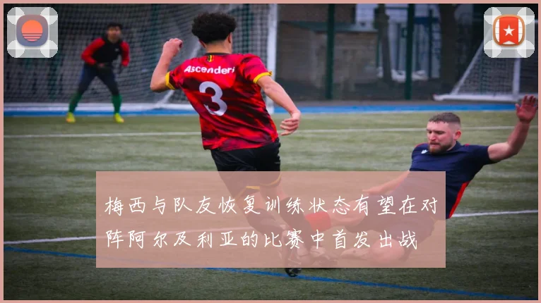 梅西与队友恢复训练状态有望在对阵阿尔及利亚的比赛中首发出战