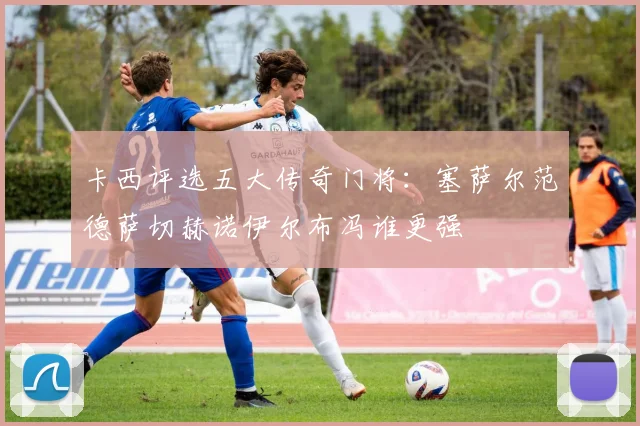 卡西评选五大传奇门将：塞萨尔范德萨切赫诺伊尔布冯谁更强