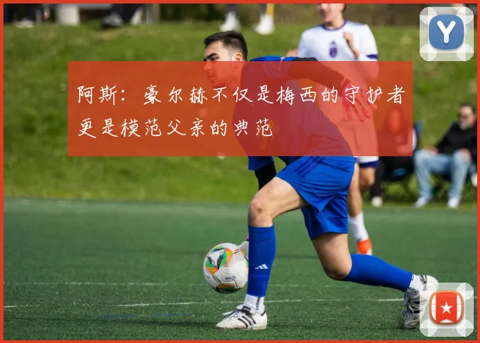 阿斯：豪尔赫不仅是梅西的守护者更是模范父亲的典范