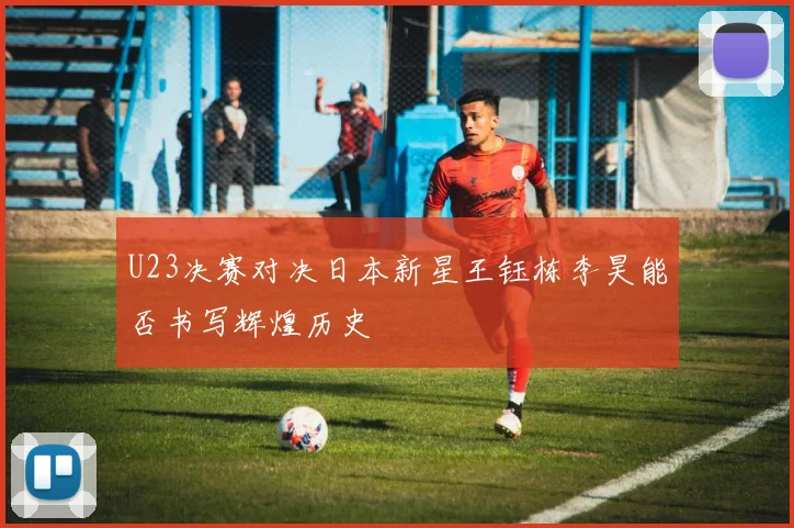 U23决赛对决日本新星王钰栋李昊能否书写辉煌历史