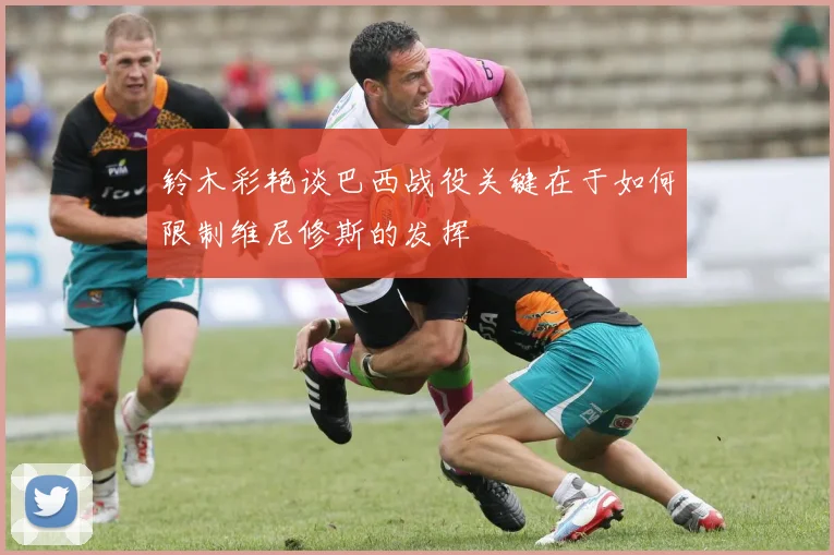 铃木彩艳谈巴西战役关键在于如何限制维尼修斯的发挥