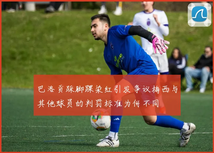 巴洛贡踩脚踝染红引发争议梅西与其他球员的判罚标准为何不同