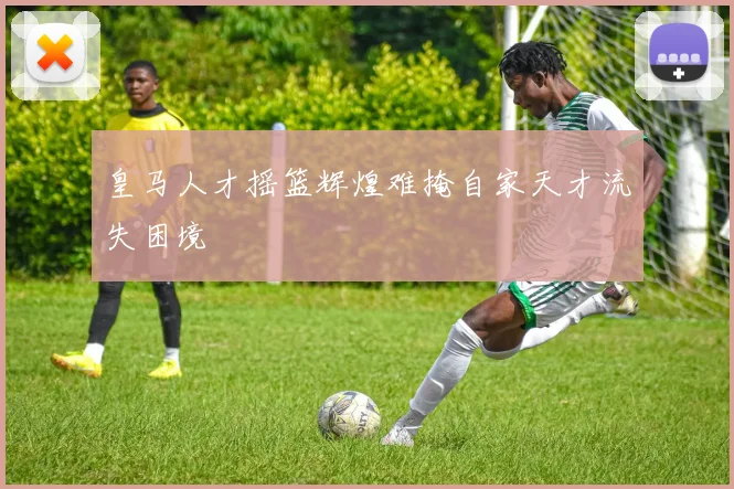 皇马人才摇篮辉煌难掩自家天才流失困境