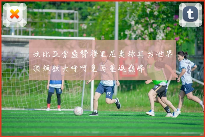 坎比亚索盛赞穆里尼奥称其为世界顶级教头呼吁皇马重返巅峰