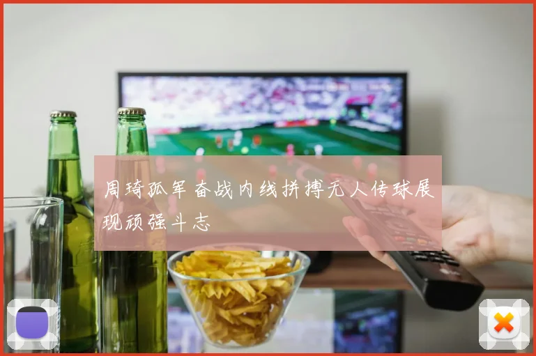 周琦孤军奋战内线拼搏无人传球展现顽强斗志